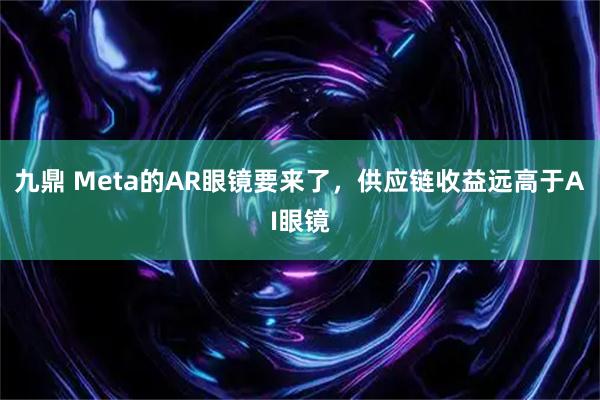 九鼎 Meta的AR眼镜要来了，供应链收益远高于AI眼镜