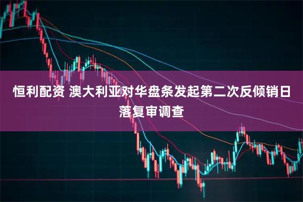 恒利配资 澳大利亚对华盘条发起第二次反倾销日落复审调查