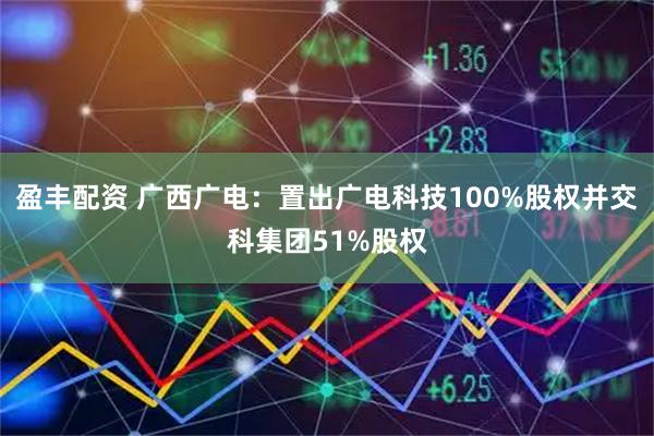 盈丰配资 广西广电：置出广电科技100%股权并交科集团51%股权