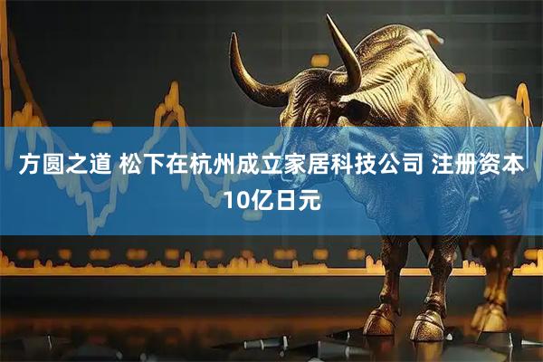 方圆之道 松下在杭州成立家居科技公司 注册资本10亿日元