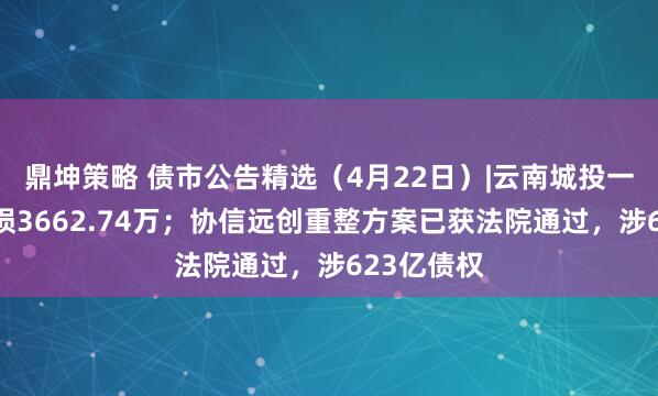 鼎坤策略 债市公告精选（4月22日）|云南城投一季度净亏损3662.74万；协信远创重整方案已获法院通过，涉623亿债权