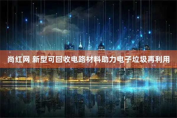 尚红网 新型可回收电路材料助力电子垃圾再利用
