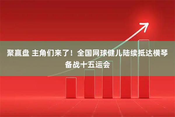 聚赢盘 主角们来了！全国网球健儿陆续抵达横琴备战十五运会
