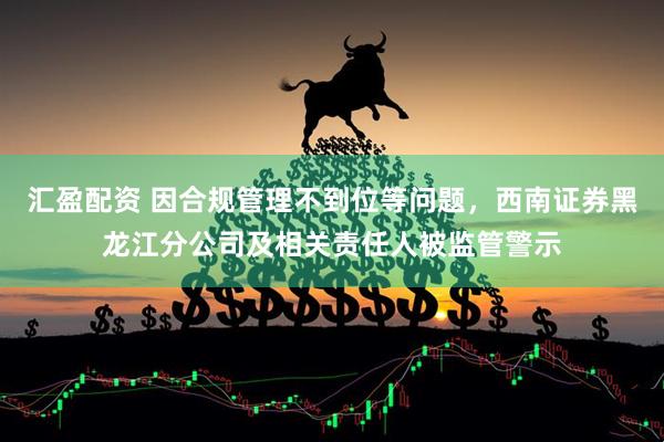 汇盈配资 因合规管理不到位等问题，西南证券黑龙江分公司及相关责任人被监管警示