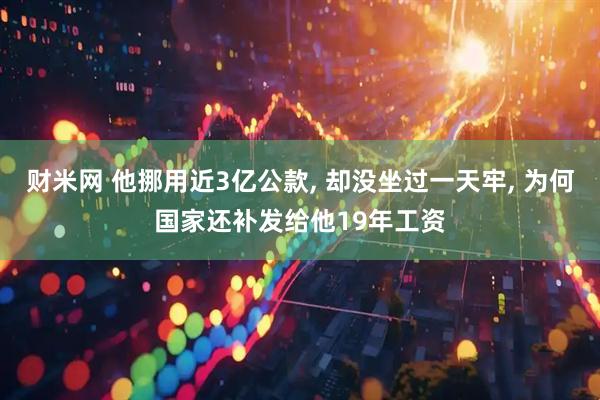财米网 他挪用近3亿公款, 却没坐过一天牢, 为何国家还补发给他19年工资