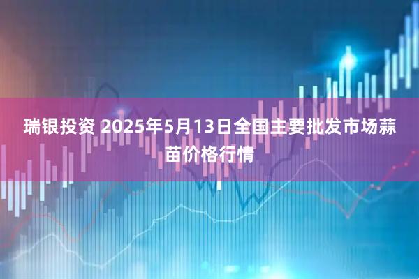 瑞银投资 2025年5月13日全国主要批发市场蒜苗价格行情