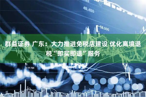 群益证券 广东：大力推进免税店建设 优化离境退税“即买即退”服务