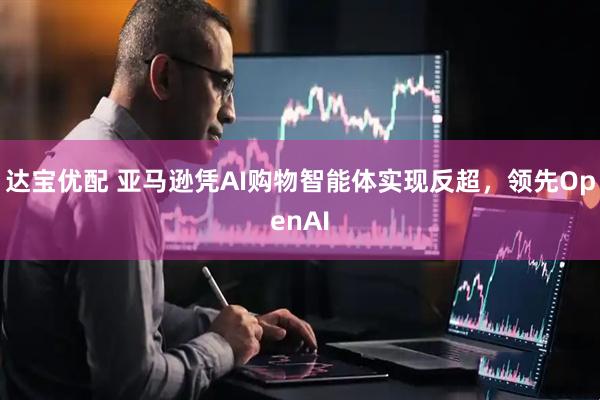 达宝优配 亚马逊凭AI购物智能体实现反超，领先OpenAI