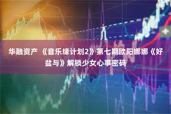 华融资产 《音乐缘计划2》第七期欧阳娜娜《好盆与》解锁少女心事密码