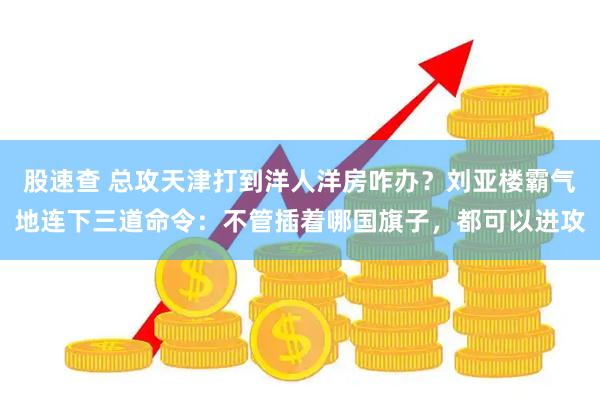股速查 总攻天津打到洋人洋房咋办？刘亚楼霸气地连下三道命令：不管插着哪国旗子，都可以进攻