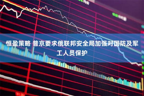 恒盈策略 普京要求俄联邦安全局加强对国防及军工人员保护