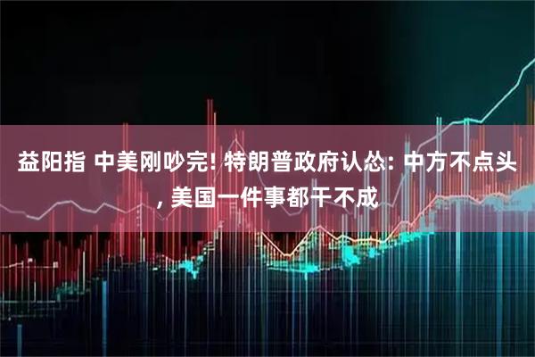 益阳指 中美刚吵完! 特朗普政府认怂: 中方不点头, 美国一件事都干不成