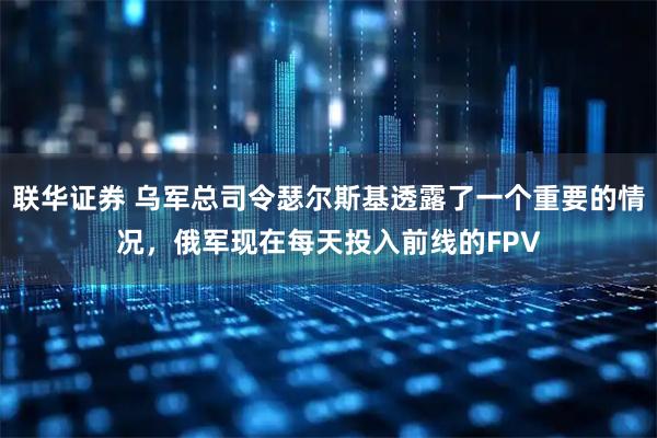 联华证券 乌军总司令瑟尔斯基透露了一个重要的情况，俄军现在每天投入前线的FPV