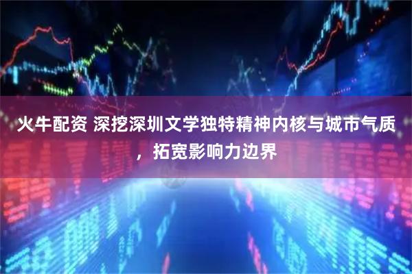 火牛配资 深挖深圳文学独特精神内核与城市气质，拓宽影响力边界